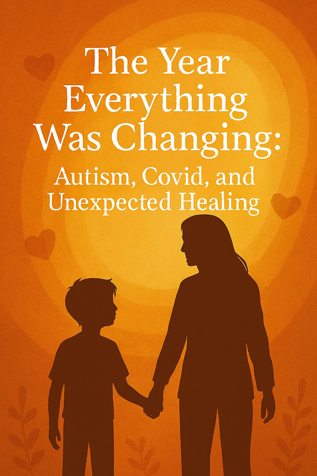 Illustration of a mother with long hair holding hands with her young child, silhouetted against a warm orange and yellow background. White text reads: “The Year Everything Was Changing: Autism, Covid, and Unexpected Healing.” Soft heart shapes and plant silhouettes surround them, symbolizing love, growth, and emotional connection.
